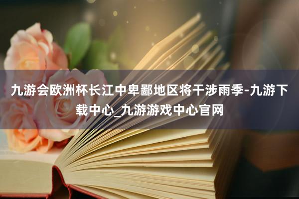 九游会欧洲杯长江中卑鄙地区将干涉雨季-九游下载中心_九游游戏中心官网