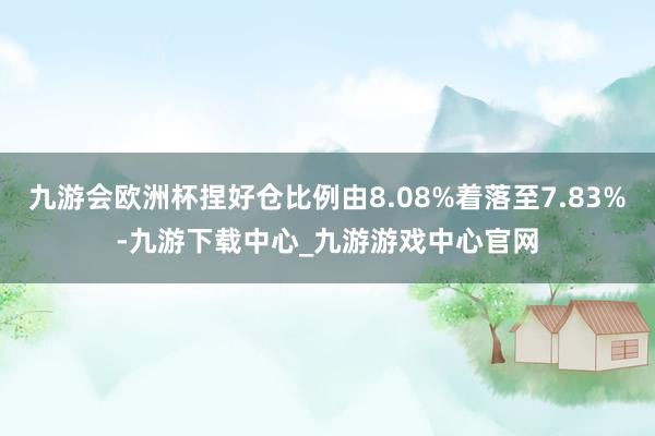 九游会欧洲杯捏好仓比例由8.08%着落至7.83%-九游下载中心_九游游戏中心官网