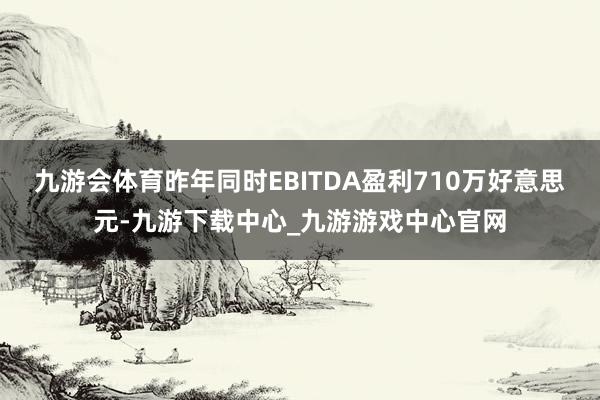 九游会体育昨年同时EBITDA盈利710万好意思元-九游下载中心_九游游戏中心官网