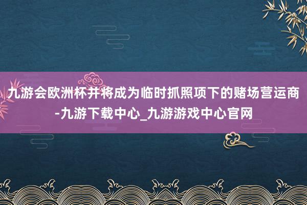 九游会欧洲杯并将成为临时抓照项下的赌场营运商-九游下载中心_九游游戏中心官网