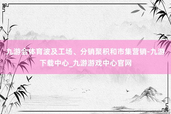 九游会体育波及工场、分销聚积和市集营销-九游下载中心_九游游戏中心官网