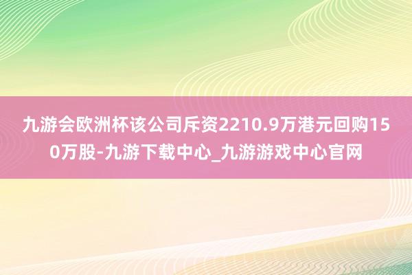 九游会欧洲杯该公司斥资2210.9万港元回购150万股-九游下载中心_九游游戏中心官网