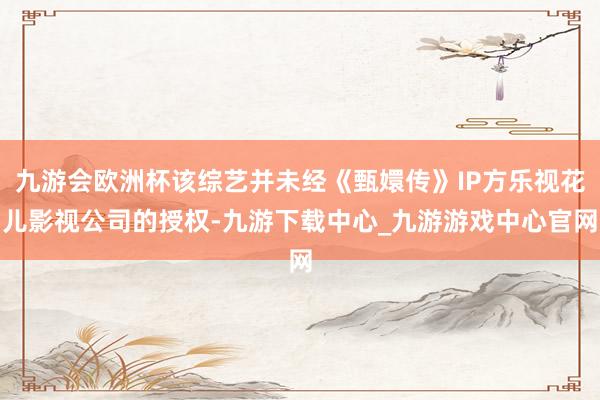 九游会欧洲杯该综艺并未经《甄嬛传》IP方乐视花儿影视公司的授权-九游下载中心_九游游戏中心官网