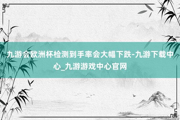 九游会欧洲杯检测到手率会大幅下跌-九游下载中心_九游游戏中心官网