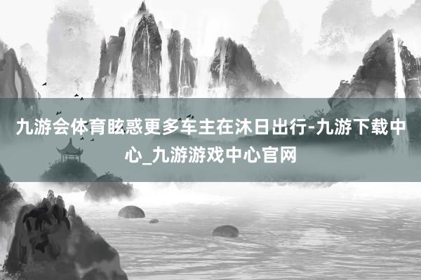 九游会体育眩惑更多车主在沐日出行-九游下载中心_九游游戏中心官网