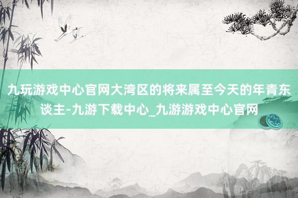 九玩游戏中心官网大湾区的将来属至今天的年青东谈主-九游下载中心_九游游戏中心官网