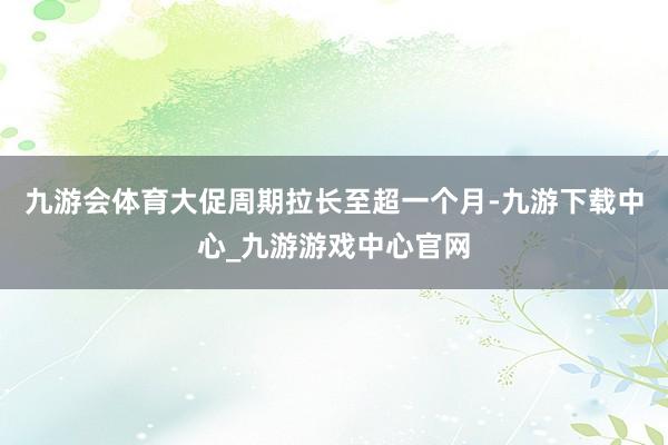 九游会体育大促周期拉长至超一个月-九游下载中心_九游游戏中心官网