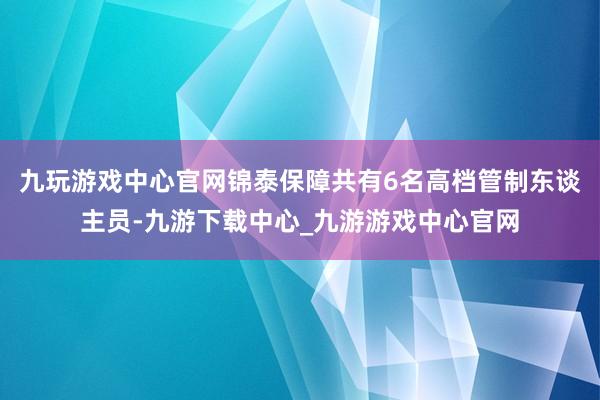 九玩游戏中心官网锦泰保障共有6名高档管制东谈主员-九游下载中心_九游游戏中心官网