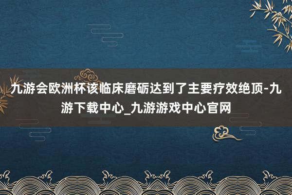 九游会欧洲杯该临床磨砺达到了主要疗效绝顶-九游下载中心_九游游戏中心官网