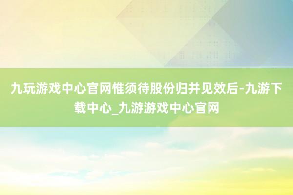 九玩游戏中心官网惟须待股份归并见效后-九游下载中心_九游游戏中心官网