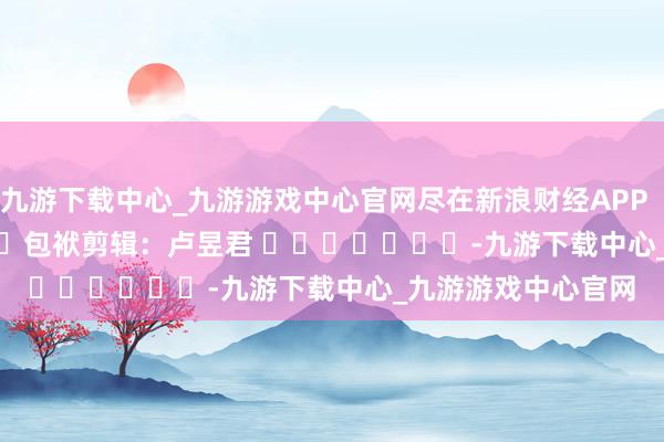 九游下载中心_九游游戏中心官网尽在新浪财经APP            						包袱剪辑：卢昱君 							-九游下载中心_九游游戏中心官网