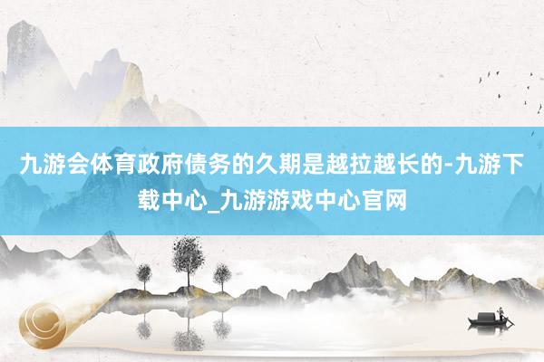 九游会体育政府债务的久期是越拉越长的-九游下载中心_九游游戏中心官网