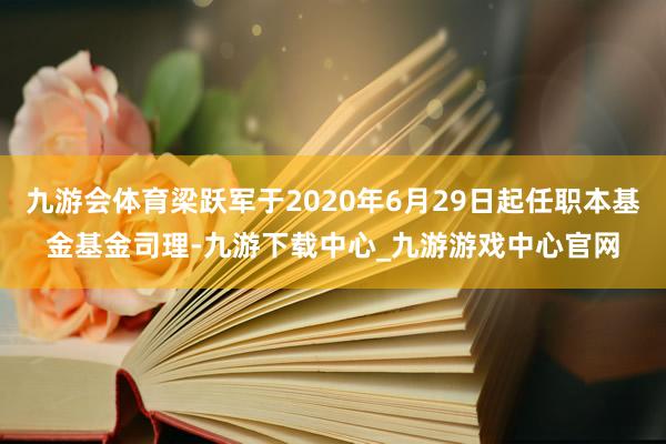 九游会体育梁跃军于2020年6月29日起任职本基金基金司理-九游下载中心_九游游戏中心官网