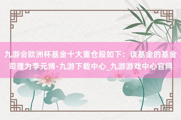 九游会欧洲杯基金十大重仓股如下：该基金的基金司理为李元博-九游下载中心_九游游戏中心官网