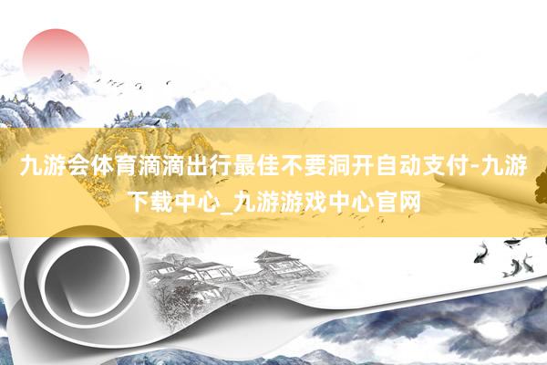 九游会体育滴滴出行最佳不要洞开自动支付-九游下载中心_九游游戏中心官网