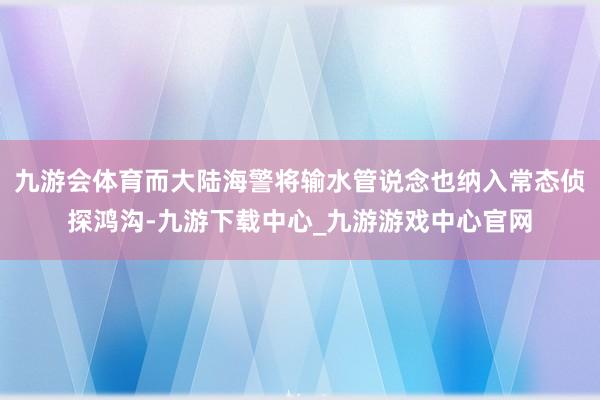 九游会体育而大陆海警将输水管说念也纳入常态侦探鸿沟-九游下载中心_九游游戏中心官网