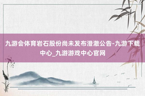 九游会体育岩石股份尚未发布澄澈公告-九游下载中心_九游游戏中心官网