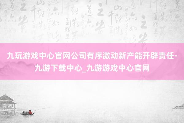 九玩游戏中心官网公司有序激动新产能开辟责任-九游下载中心_九游游戏中心官网