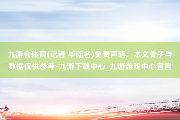 九游会体育(记者 毕陆名)免责声明：本文骨子与数据仅供参考-九游下载中心_九游游戏中心官网