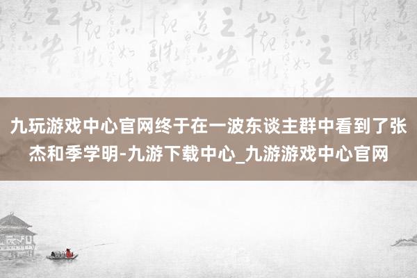 九玩游戏中心官网终于在一波东谈主群中看到了张杰和季学明-九游下载中心_九游游戏中心官网