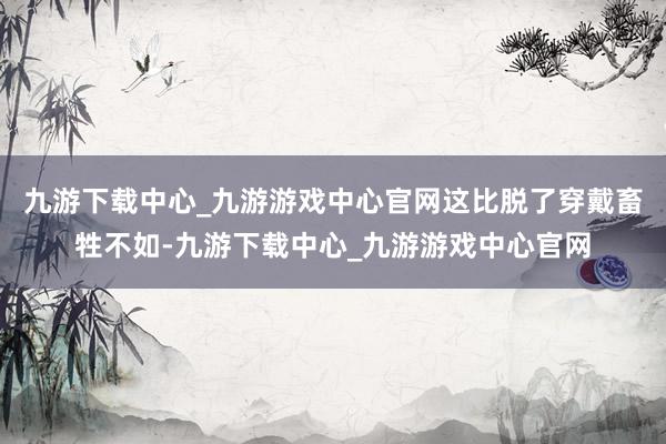 九游下载中心_九游游戏中心官网这比脱了穿戴畜牲不如-九游下载中心_九游游戏中心官网