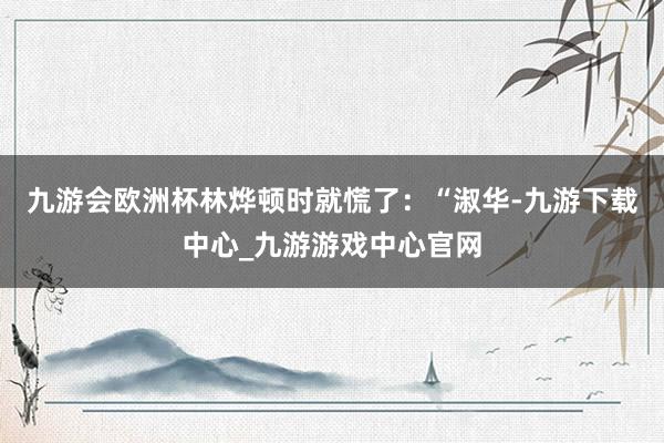 九游会欧洲杯林烨顿时就慌了：“淑华-九游下载中心_九游游戏中心官网