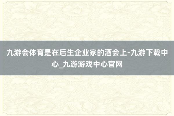 九游会体育是在后生企业家的酒会上-九游下载中心_九游游戏中心官网