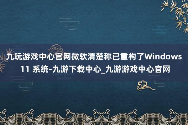 九玩游戏中心官网　　微软清楚称已重构了Windows 11 系统-九游下载中心_九游游戏中心官网