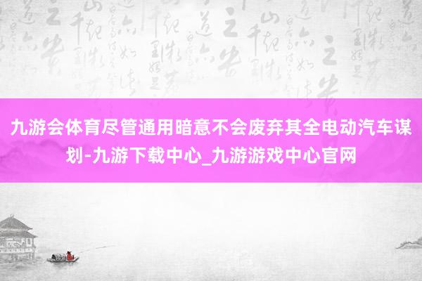 九游会体育尽管通用暗意不会废弃其全电动汽车谋划-九游下载中心_九游游戏中心官网