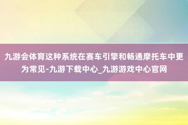 九游会体育这种系统在赛车引擎和畅通摩托车中更为常见-九游下载中心_九游游戏中心官网