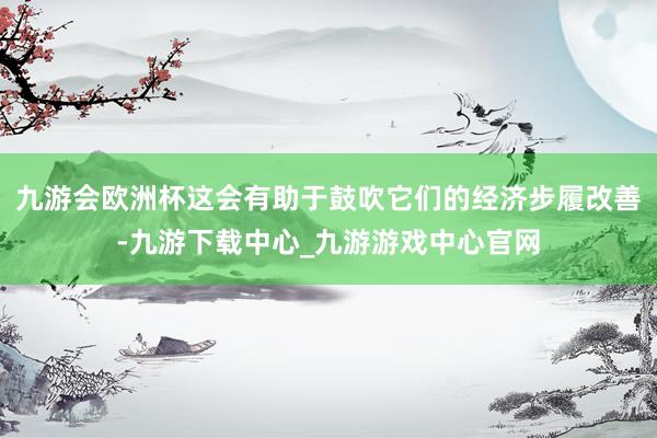 九游会欧洲杯这会有助于鼓吹它们的经济步履改善-九游下载中心_九游游戏中心官网