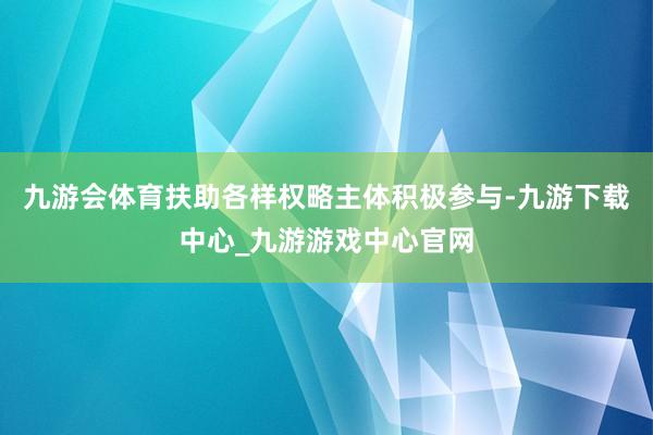 九游会体育扶助各样权略主体积极参与-九游下载中心_九游游戏中心官网