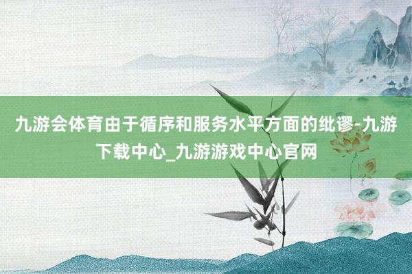 九游会体育由于循序和服务水平方面的纰谬-九游下载中心_九游游戏中心官网