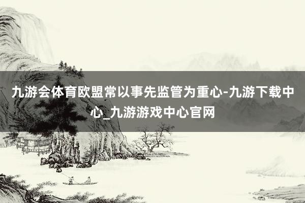 九游会体育欧盟常以事先监管为重心-九游下载中心_九游游戏中心官网