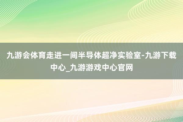 九游会体育走进一间半导体超净实验室-九游下载中心_九游游戏中心官网