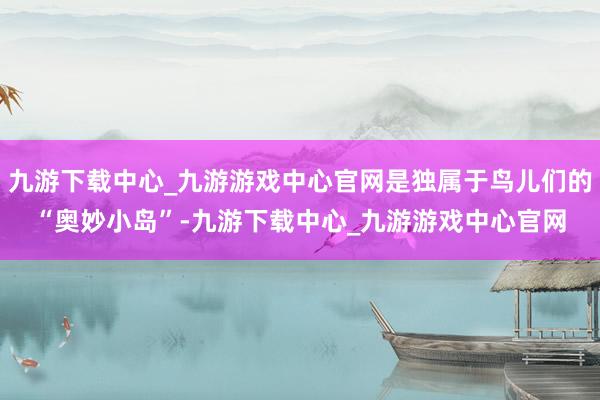 九游下载中心_九游游戏中心官网是独属于鸟儿们的“奥妙小岛”-九游下载中心_九游游戏中心官网