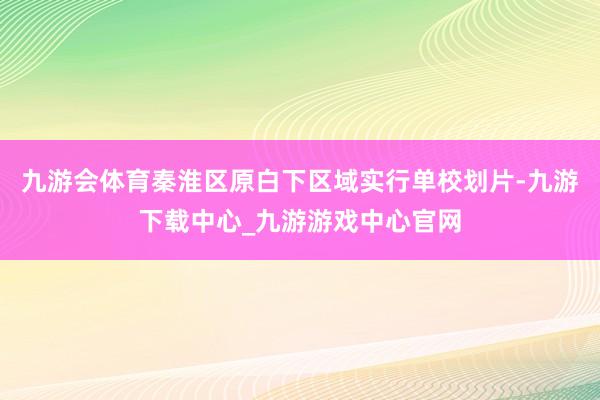 九游会体育秦淮区原白下区域实行单校划片-九游下载中心_九游游戏中心官网