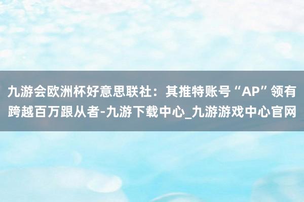 九游会欧洲杯好意思联社：其推特账号“AP”领有跨越百万跟从者-九游下载中心_九游游戏中心官网