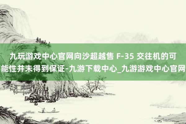 九玩游戏中心官网向沙超越售 F-35 交往机的可能性并未得到保证-九游下载中心_九游游戏中心官网