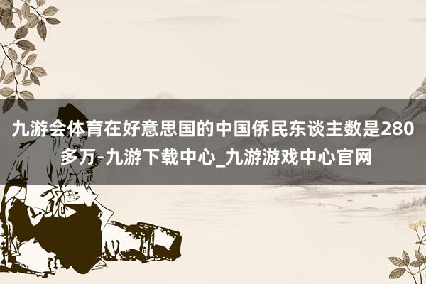 九游会体育在好意思国的中国侨民东谈主数是280 多万-九游下载中心_九游游戏中心官网