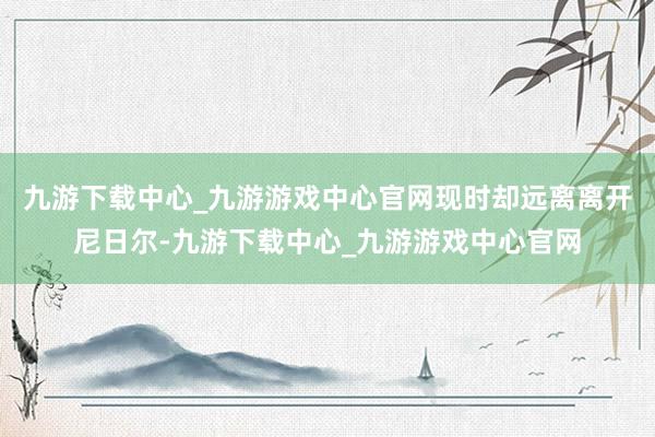 九游下载中心_九游游戏中心官网现时却远离离开尼日尔-九游下载中心_九游游戏中心官网