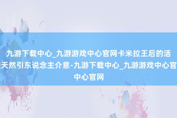 九游下载中心_九游游戏中心官网卡米拉王后的活跃天然引东说念主介意-九游下载中心_九游游戏中心官网