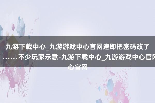 九游下载中心_九游游戏中心官网速即把密码改了”……不少玩家示意-九游下载中心_九游游戏中心官网