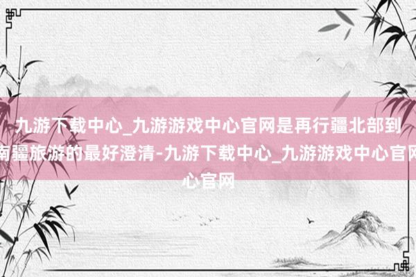 九游下载中心_九游游戏中心官网是再行疆北部到南疆旅游的最好澄清-九游下载中心_九游游戏中心官网