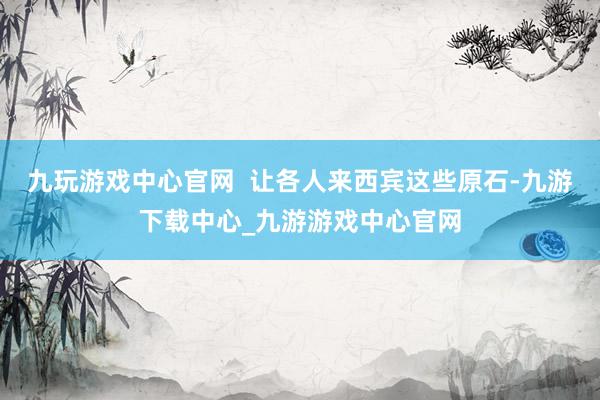 九玩游戏中心官网  让各人来西宾这些原石-九游下载中心_九游游戏中心官网