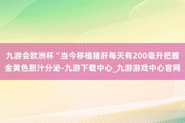 九游会欧洲杯“当今移植猪肝每天有200毫升把握金黄色胆汁分泌-九游下载中心_九游游戏中心官网