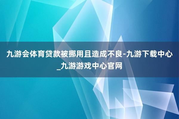 九游会体育贷款被挪用且造成不良-九游下载中心_九游游戏中心官网