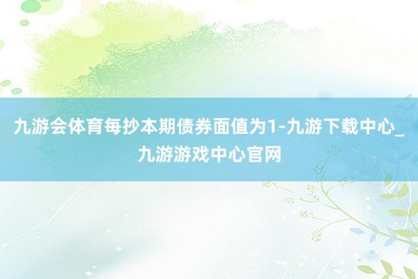 九游会体育每抄本期债券面值为1-九游下载中心_九游游戏中心官网