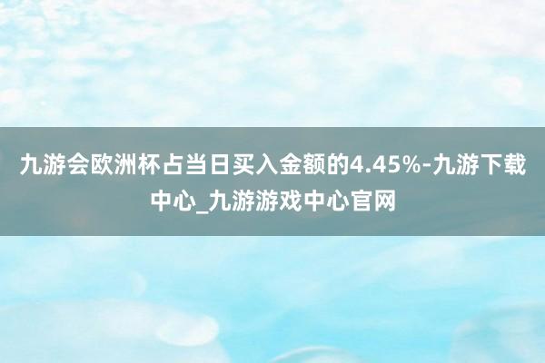 九游会欧洲杯占当日买入金额的4.45%-九游下载中心_九游游戏中心官网