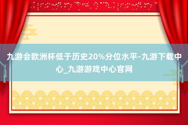 九游会欧洲杯低于历史20%分位水平-九游下载中心_九游游戏中心官网